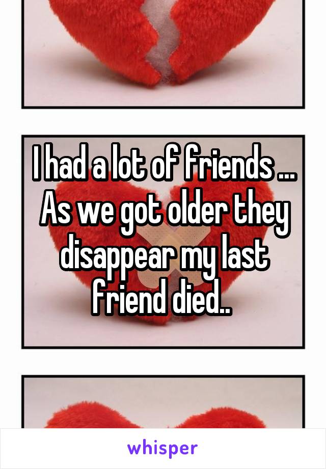 I had a lot of friends ... As we got older they disappear my last friend died.. 