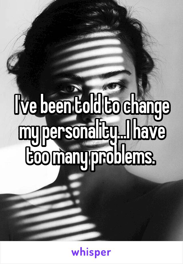 I've been told to change my personality...I have too many problems. 