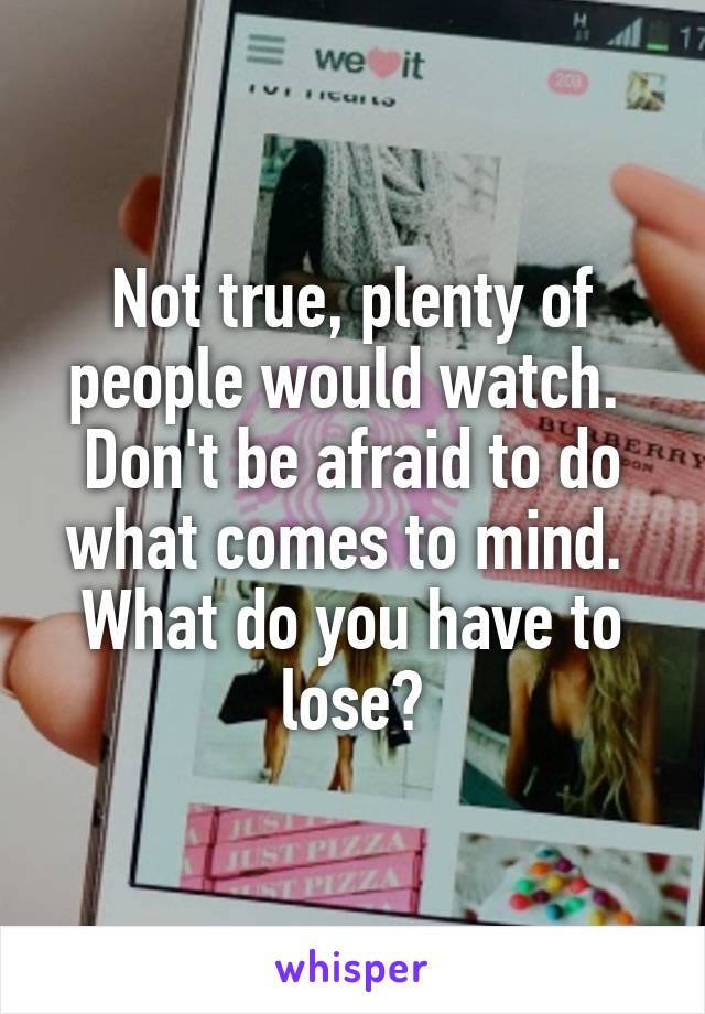 Not true, plenty of people would watch.  Don't be afraid to do what comes to mind.  What do you have to lose?