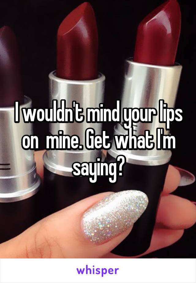 I wouldn't mind your lips on  mine. Get what I'm saying?