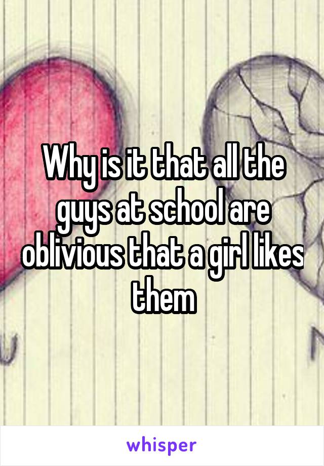 Why is it that all the guys at school are oblivious that a girl likes them