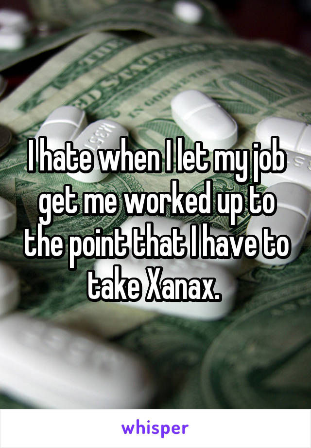 I hate when I let my job get me worked up to the point that I have to take Xanax. 