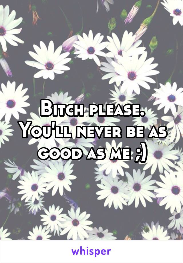 Bitch please. You'll never be as good as me ;)