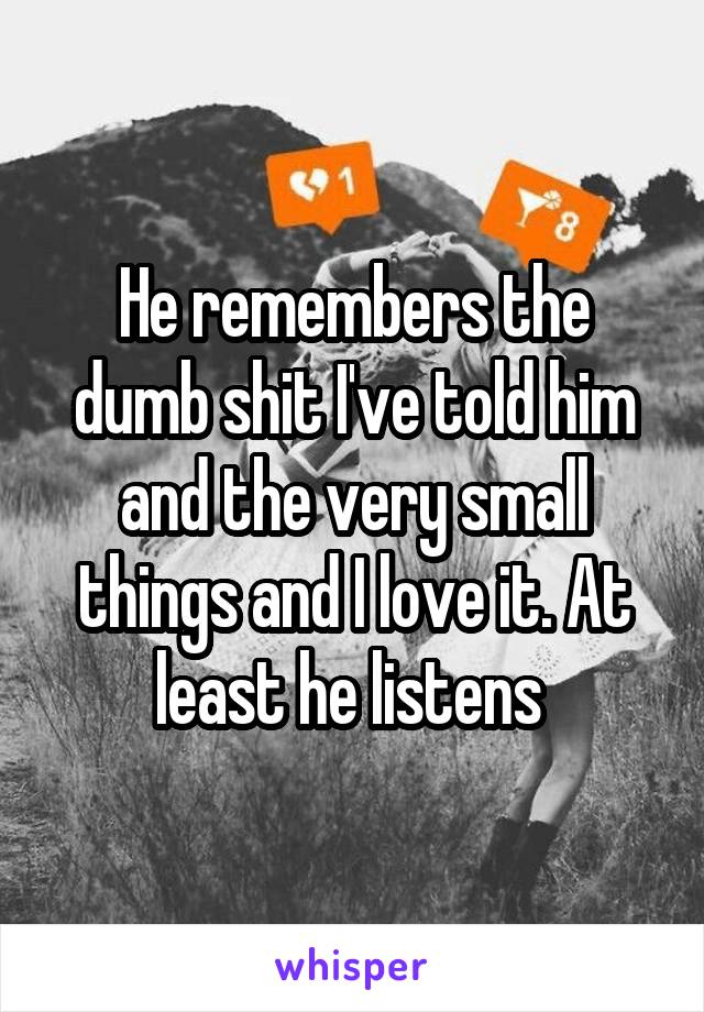 He remembers the dumb shit I've told him and the very small things and I love it. At least he listens 