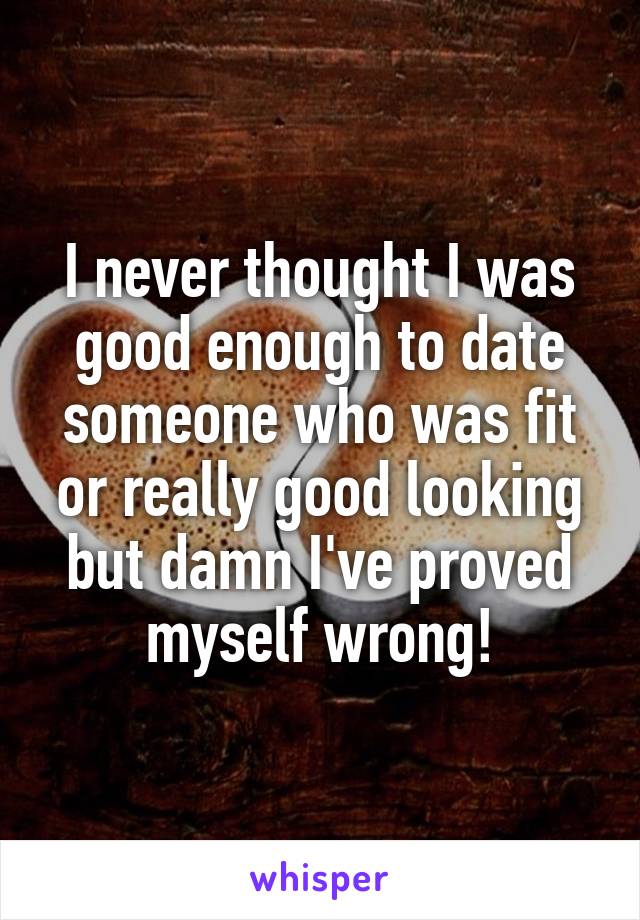 I never thought I was good enough to date someone who was fit or really good looking but damn I've proved myself wrong!