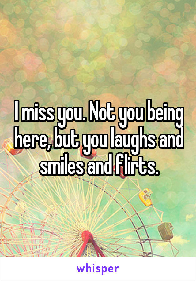 I miss you. Not you being here, but you laughs and smiles and flirts.