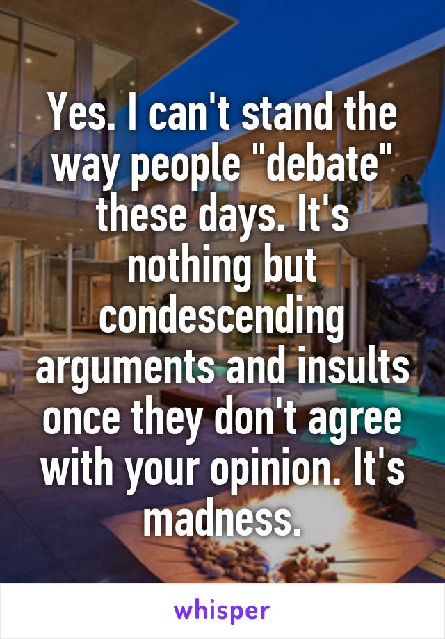 Yes. I can't stand the way people "debate" these days. It's nothing but condescending arguments and insults once they don't agree with your opinion. It's madness.