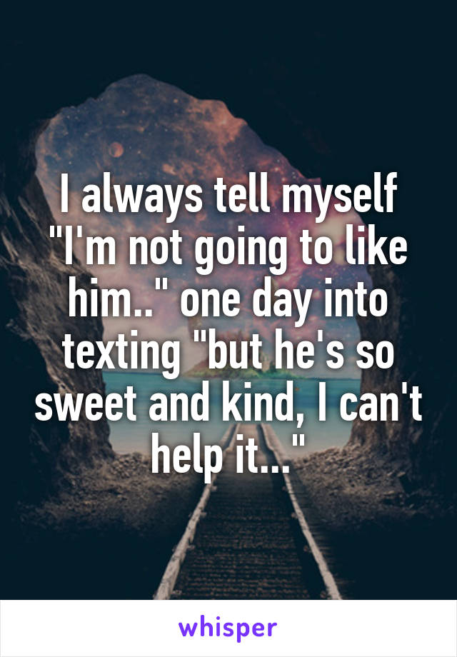 I always tell myself "I'm not going to like him.." one day into texting "but he's so sweet and kind, I can't help it..."