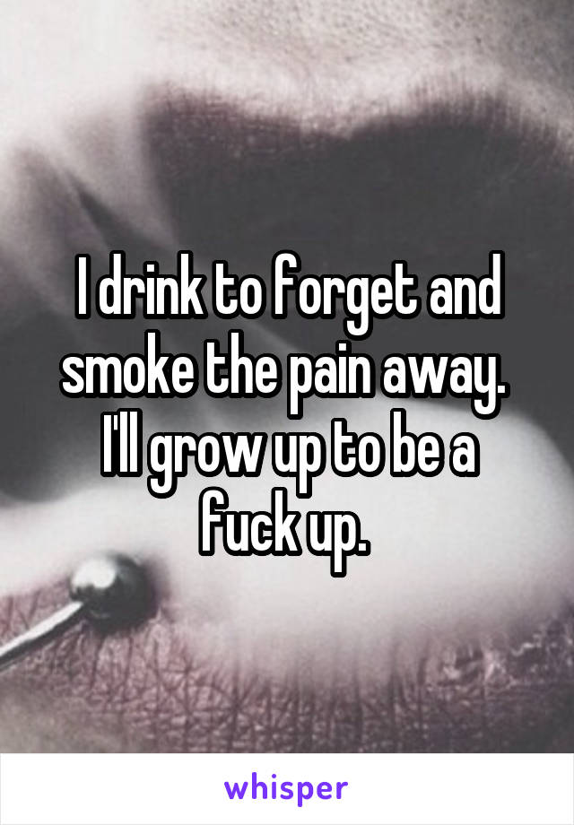 I drink to forget and smoke the pain away. 
I'll grow up to be a fuck up. 