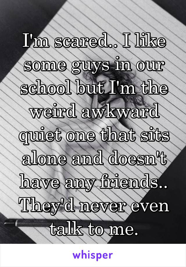 I'm scared.. I like some guys in our school but I'm the weird awkward quiet one that sits alone and doesn't have any friends.. They'd never even talk to me.