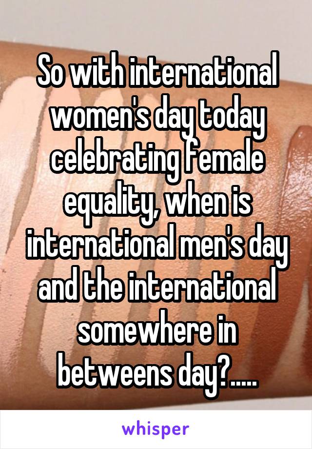 So with international women's day today celebrating female equality, when is international men's day and the international somewhere in betweens day?.....