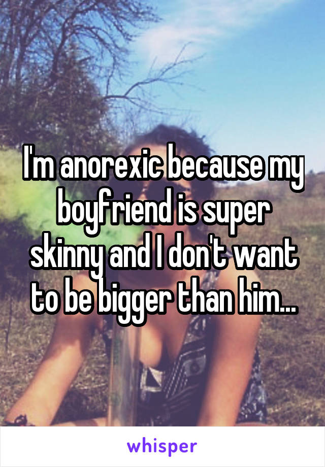 I'm anorexic because my boyfriend is super skinny and I don't want to be bigger than him...