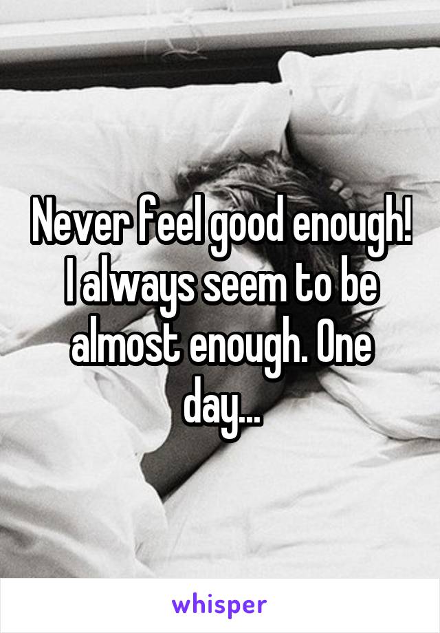 Never feel good enough! I always seem to be almost enough. One day...