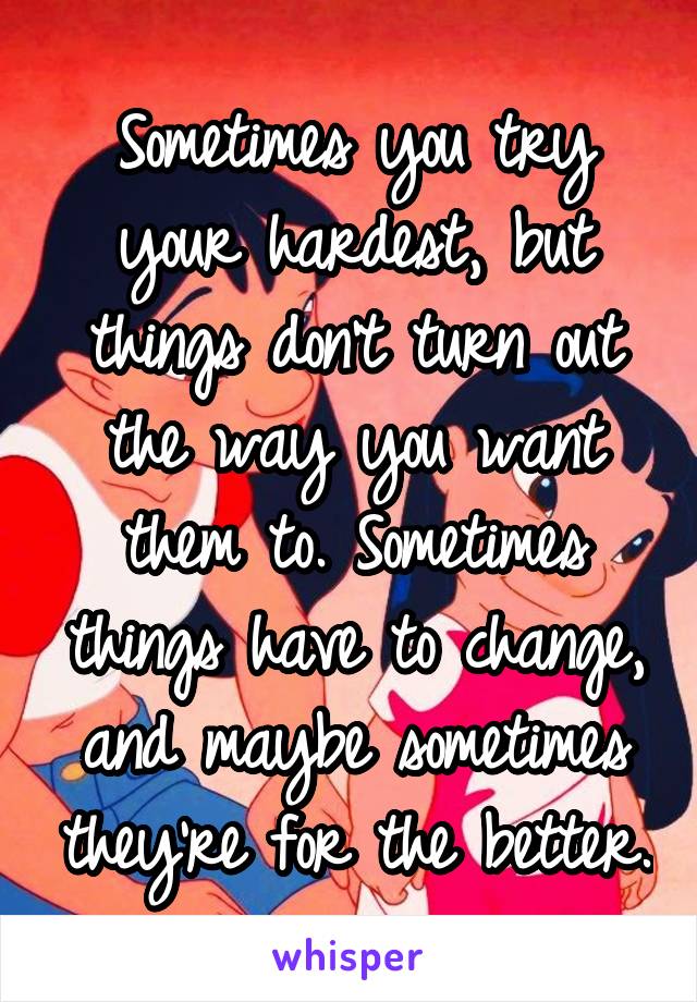 Sometimes you try your hardest, but things don't turn out the way you want them to. Sometimes things have to change, and maybe sometimes they're for the better.