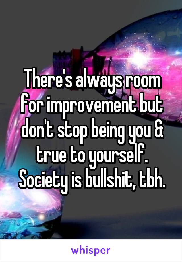 There's always room for improvement but don't stop being you & true to yourself. Society is bullshit, tbh.