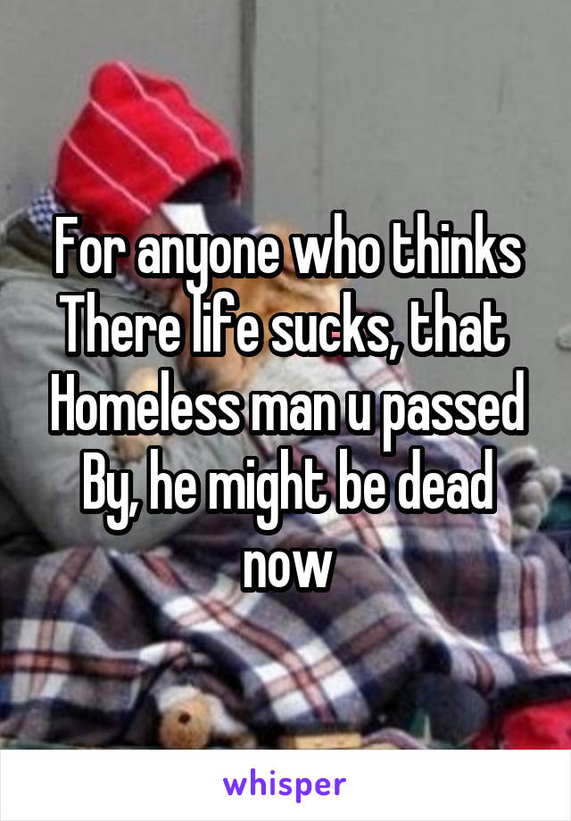 For anyone who thinks
There life sucks, that 
Homeless man u passed
By, he might be dead now