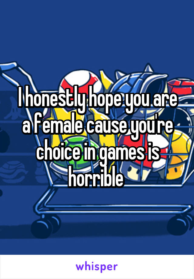 I honestly hope you are a female cause you're choice in games is horrible 