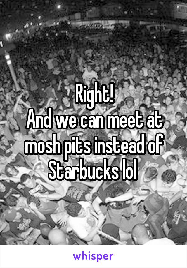 Right!
And we can meet at mosh pits instead of Starbucks lol 