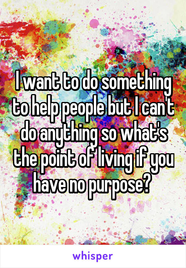 I want to do something to help people but I can't do anything so what's the point of living if you have no purpose? 