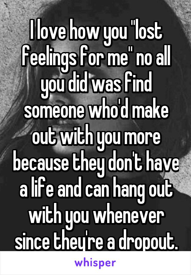 I love how you "lost feelings for me" no all you did was find someone who'd make out with you more because they don't have a life and can hang out with you whenever since they're a dropout.