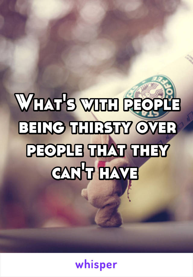 What's with people being thirsty over people that they can't have 