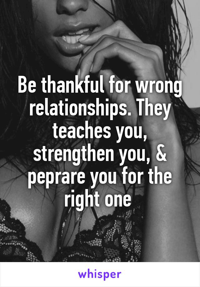 Be thankful for wrong relationships. They teaches you, strengthen you, & peprare you for the right one 