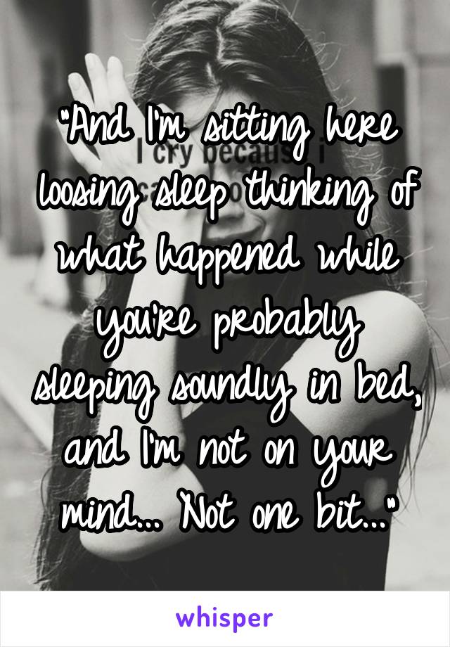 "And I'm sitting here loosing sleep thinking of what happened while you're probably sleeping soundly in bed, and I'm not on your mind... Not one bit..."