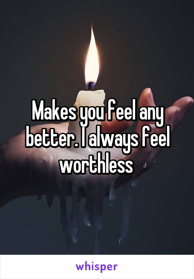 Makes you feel any better. I always feel worthless 