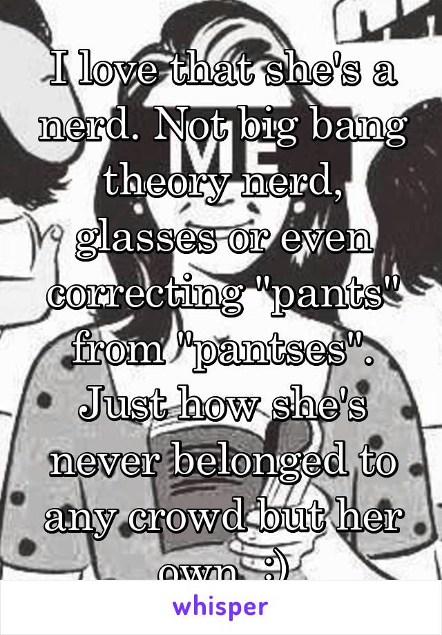 I love that she's a nerd. Not big bang theory nerd, glasses or even correcting "pants" from "pantses". Just how she's never belonged to any crowd but her own. :)