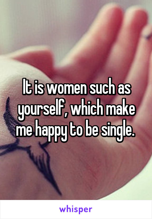 It is women such as yourself, which make me happy to be single. 