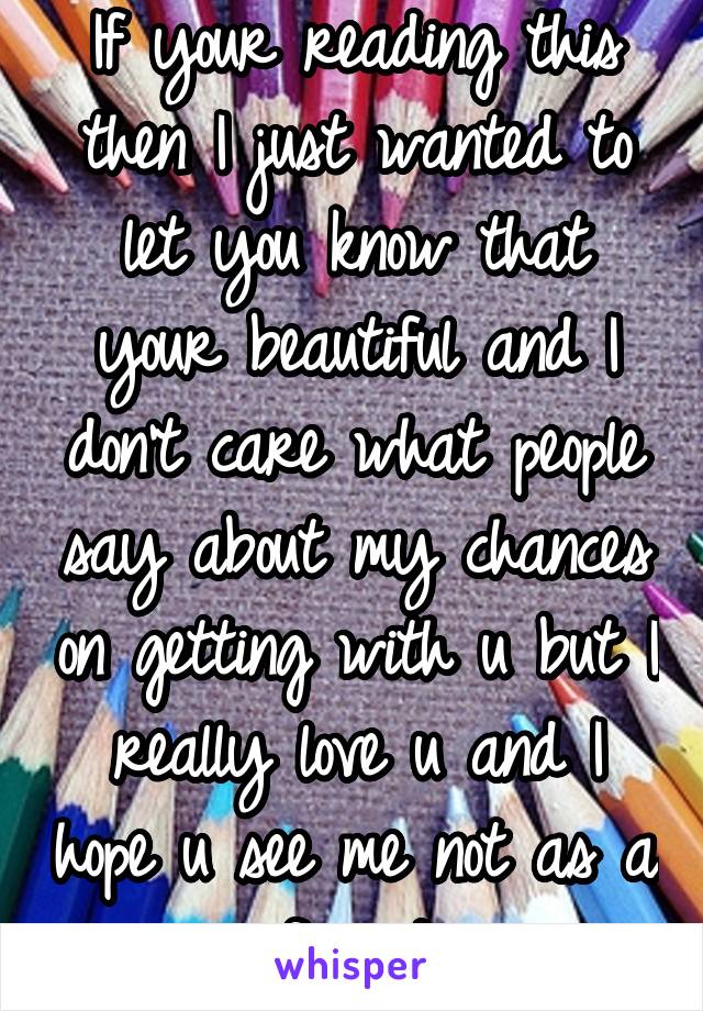 If your reading this then I just wanted to let you know that your beautiful and I don't care what people say about my chances on getting with u but I really love u and I hope u see me not as a friend