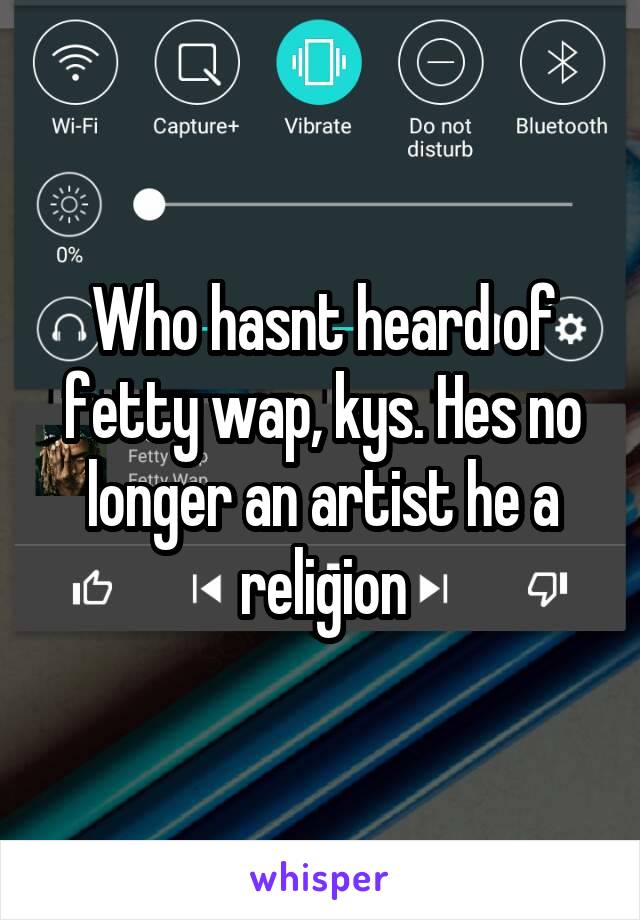 Who hasnt heard of fetty wap, kys. Hes no longer an artist he a religion