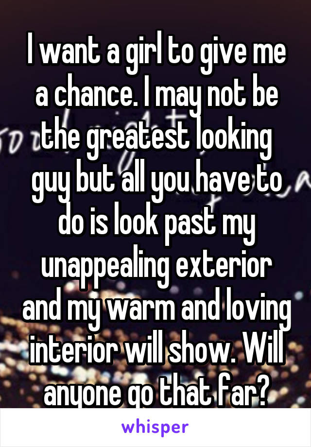 I want a girl to give me a chance. I may not be the greatest looking guy but all you have to do is look past my unappealing exterior and my warm and loving interior will show. Will anyone go that far?