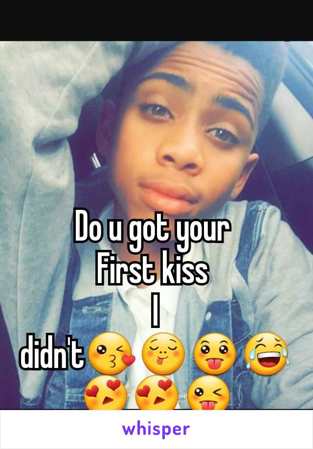 Do u got your 
First kiss 
I didn't😘😋😛😂😍😍😜