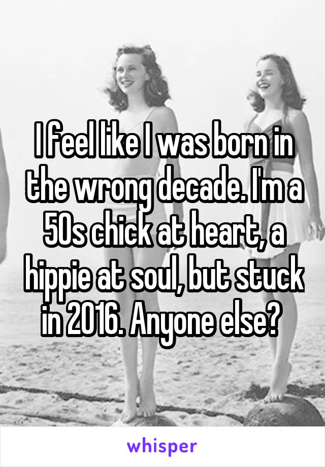 I feel like I was born in the wrong decade. I'm a 50s chick at heart, a hippie at soul, but stuck in 2016. Anyone else? 