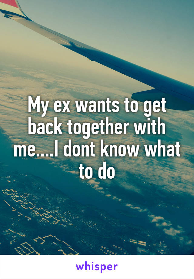 My ex wants to get back together with me....I dont know what to do