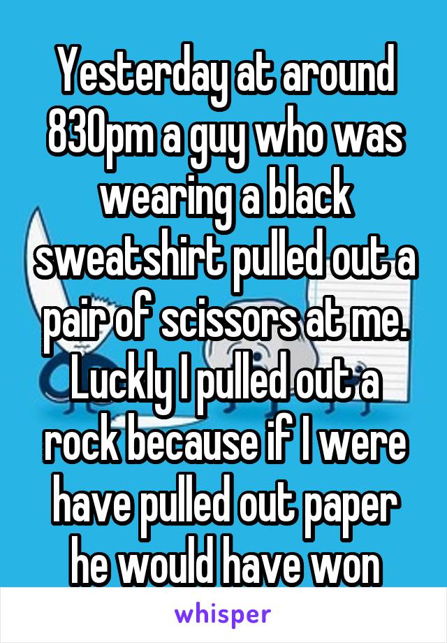 Yesterday at around 830pm a guy who was wearing a black sweatshirt pulled out a pair of scissors at me. Luckly I pulled out a rock because if I were have pulled out paper he would have won