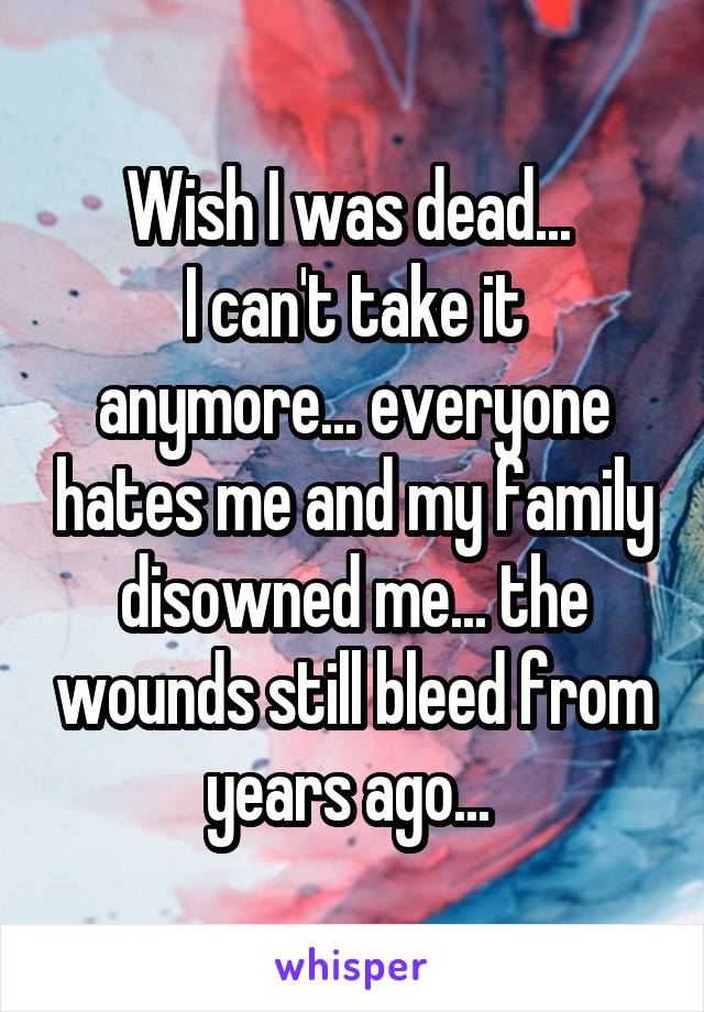 Wish I was dead... 
I can't take it anymore... everyone hates me and my family disowned me... the wounds still bleed from years ago... 