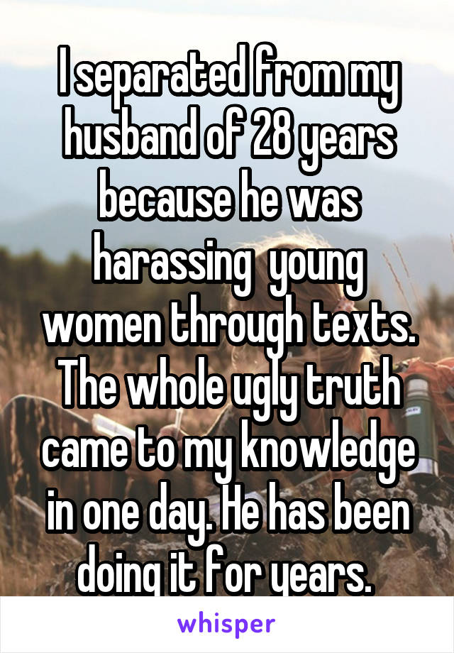 I separated from my husband of 28 years because he was harassing  young women through texts. The whole ugly truth came to my knowledge in one day. He has been doing it for years. 