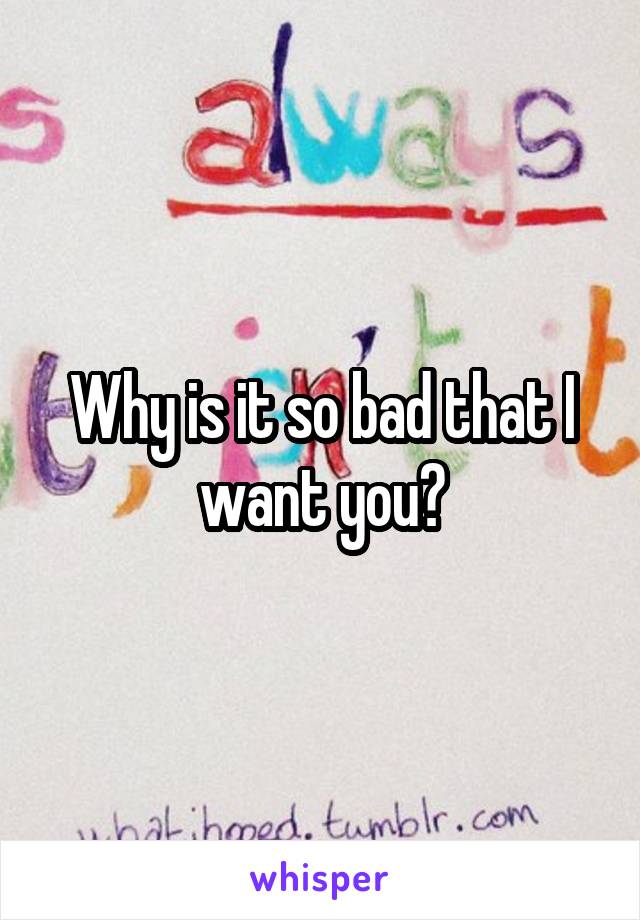 Why is it so bad that I want you?