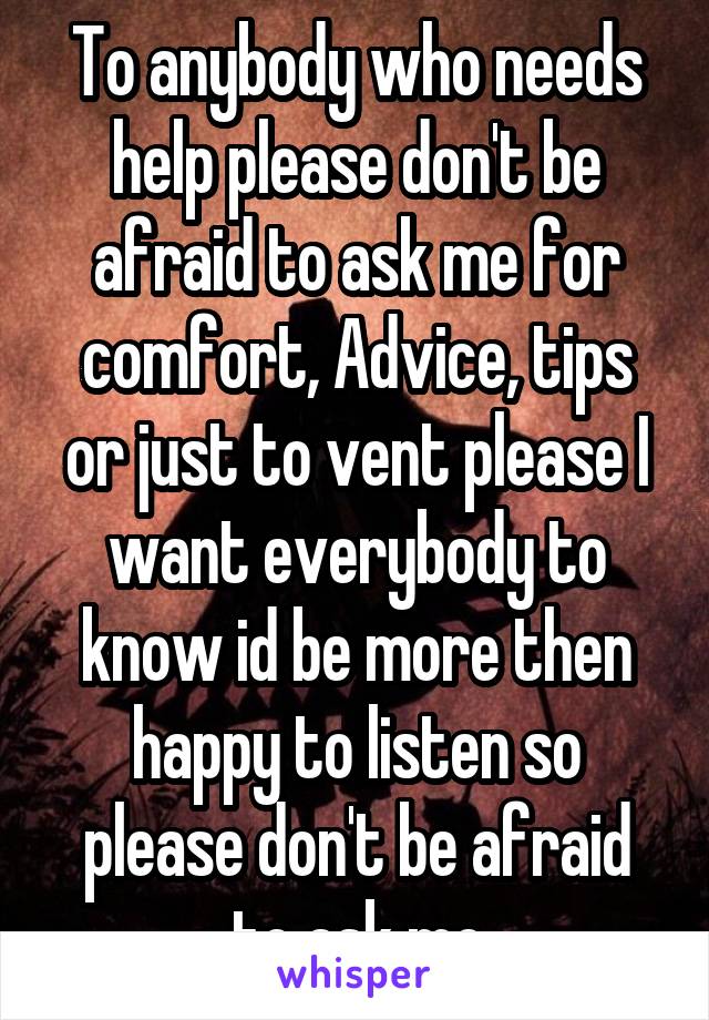 To anybody who needs help please don't be afraid to ask me for comfort, Advice, tips or just to vent please I want everybody to know id be more then happy to listen so please don't be afraid to ask me