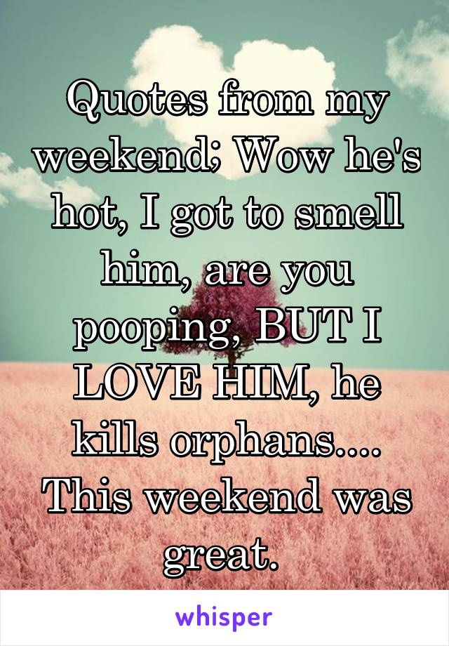 Quotes from my weekend; Wow he's hot, I got to smell him, are you pooping, BUT I LOVE HIM, he kills orphans....
This weekend was great. 