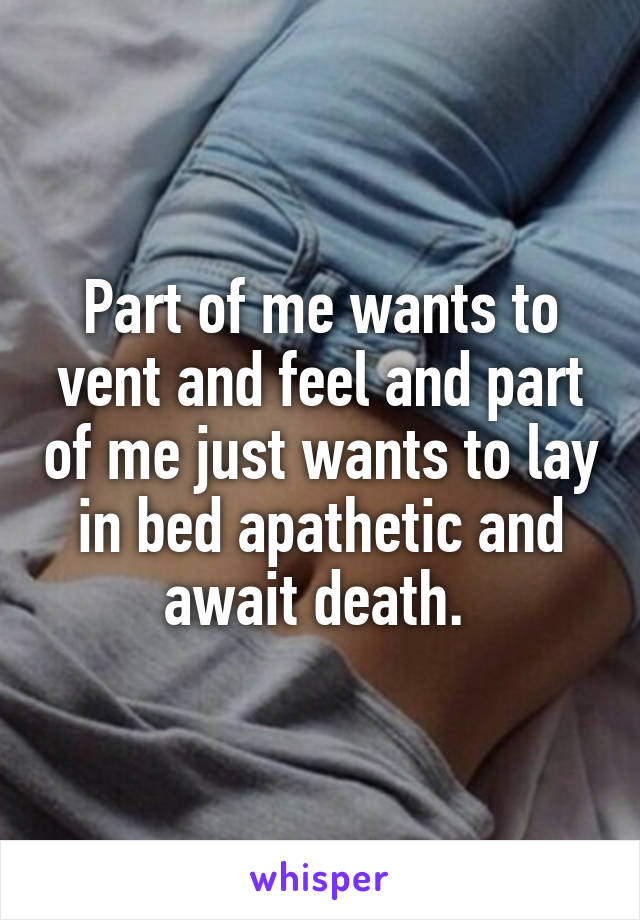 Part of me wants to vent and feel and part of me just wants to lay in bed apathetic and await death. 