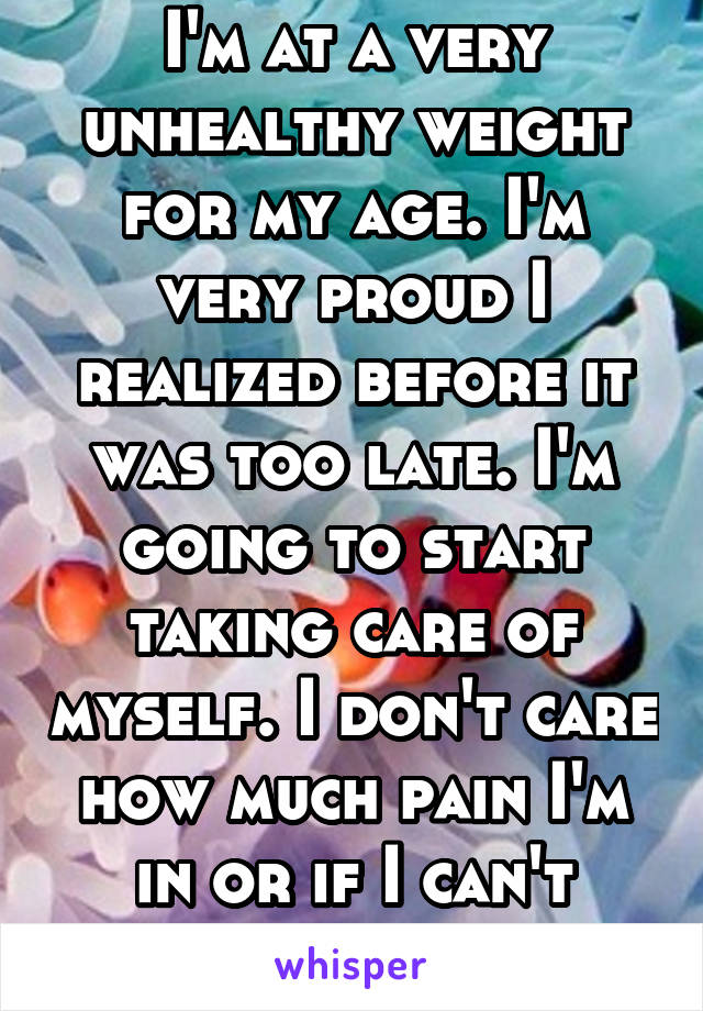 I'm at a very unhealthy weight for my age. I'm very proud I realized before it was too late. I'm going to start taking care of myself. I don't care how much pain I'm in or if I can't snack a lot.