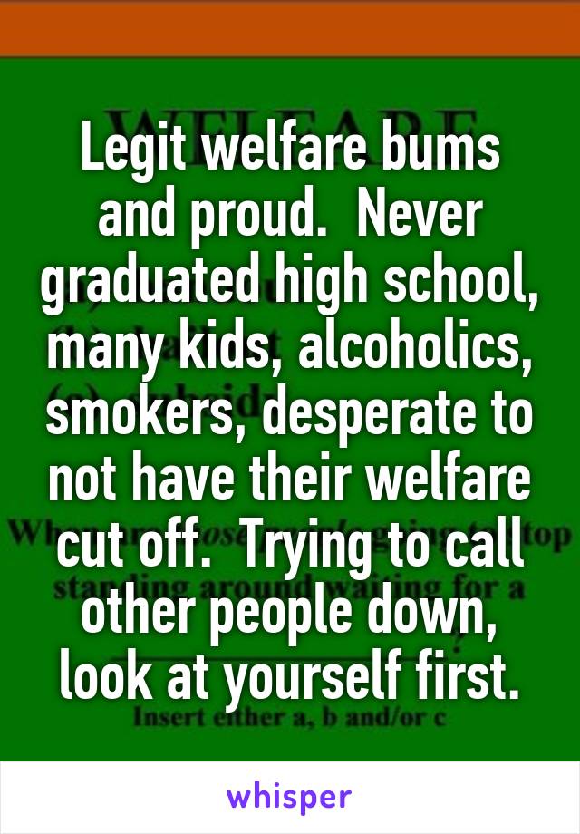 Legit welfare bums and proud.  Never graduated high school, many kids, alcoholics, smokers, desperate to not have their welfare cut off.  Trying to call other people down, look at yourself first.