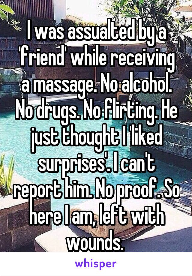 I was assualted by a 'friend' while receiving a massage. No alcohol. No drugs. No flirting. He just thought I 'liked surprises'. I can't report him. No proof. So here I am, left with wounds. 