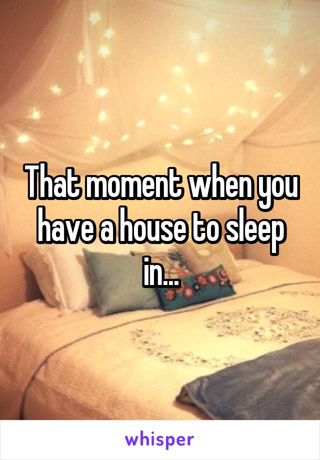 That moment when you have a house to sleep in...