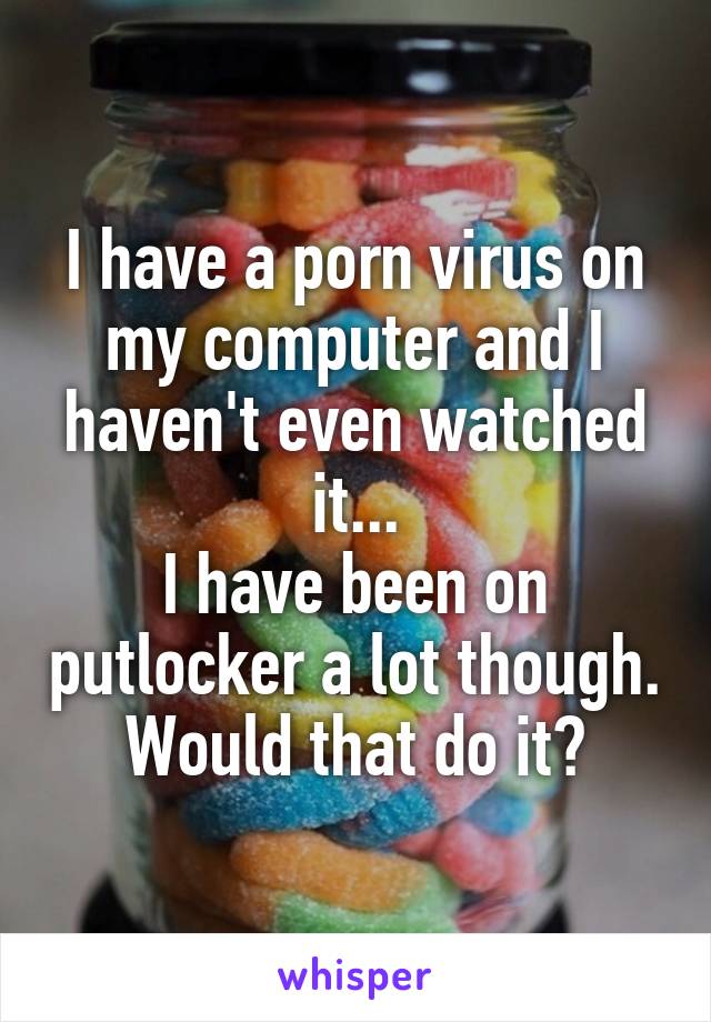 I have a porn virus on my computer and I haven't even watched it...
I have been on putlocker a lot though. Would that do it?