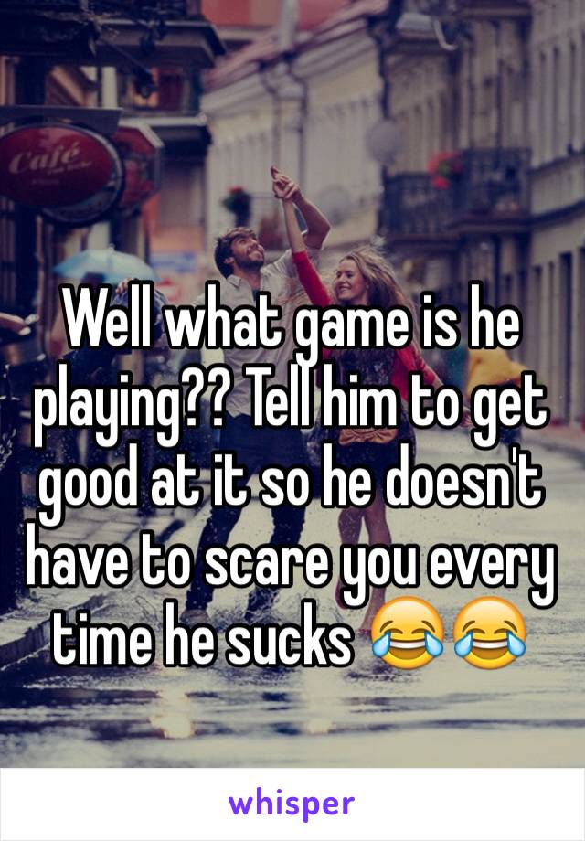 Well what game is he playing?? Tell him to get good at it so he doesn't have to scare you every time he sucks 😂😂