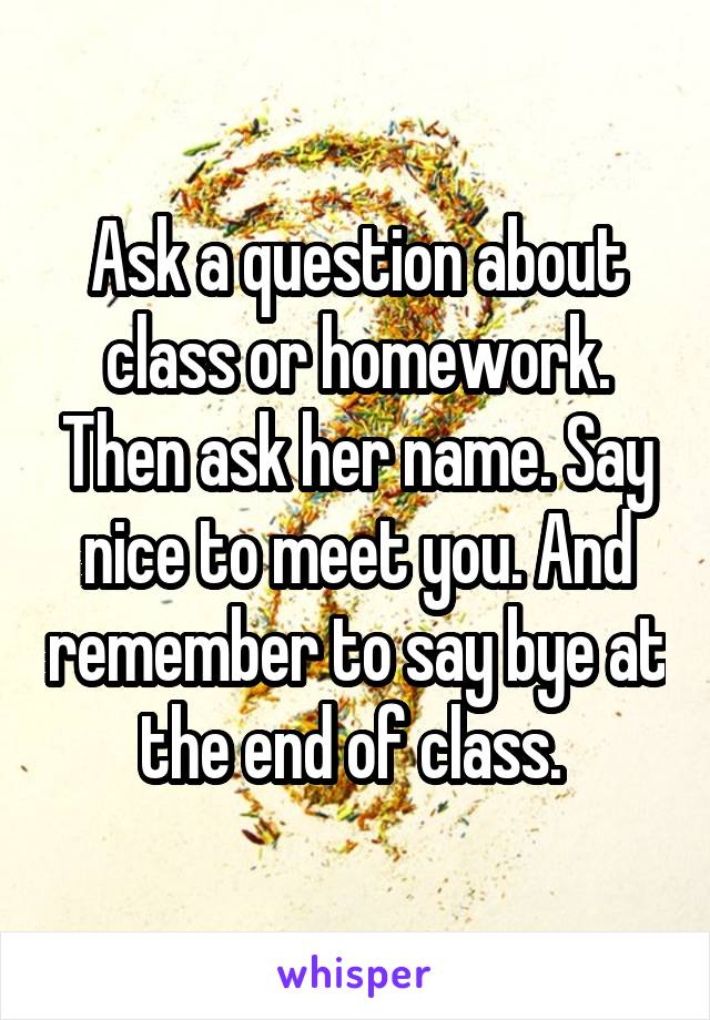 Ask a question about class or homework. Then ask her name. Say nice to meet you. And remember to say bye at the end of class. 